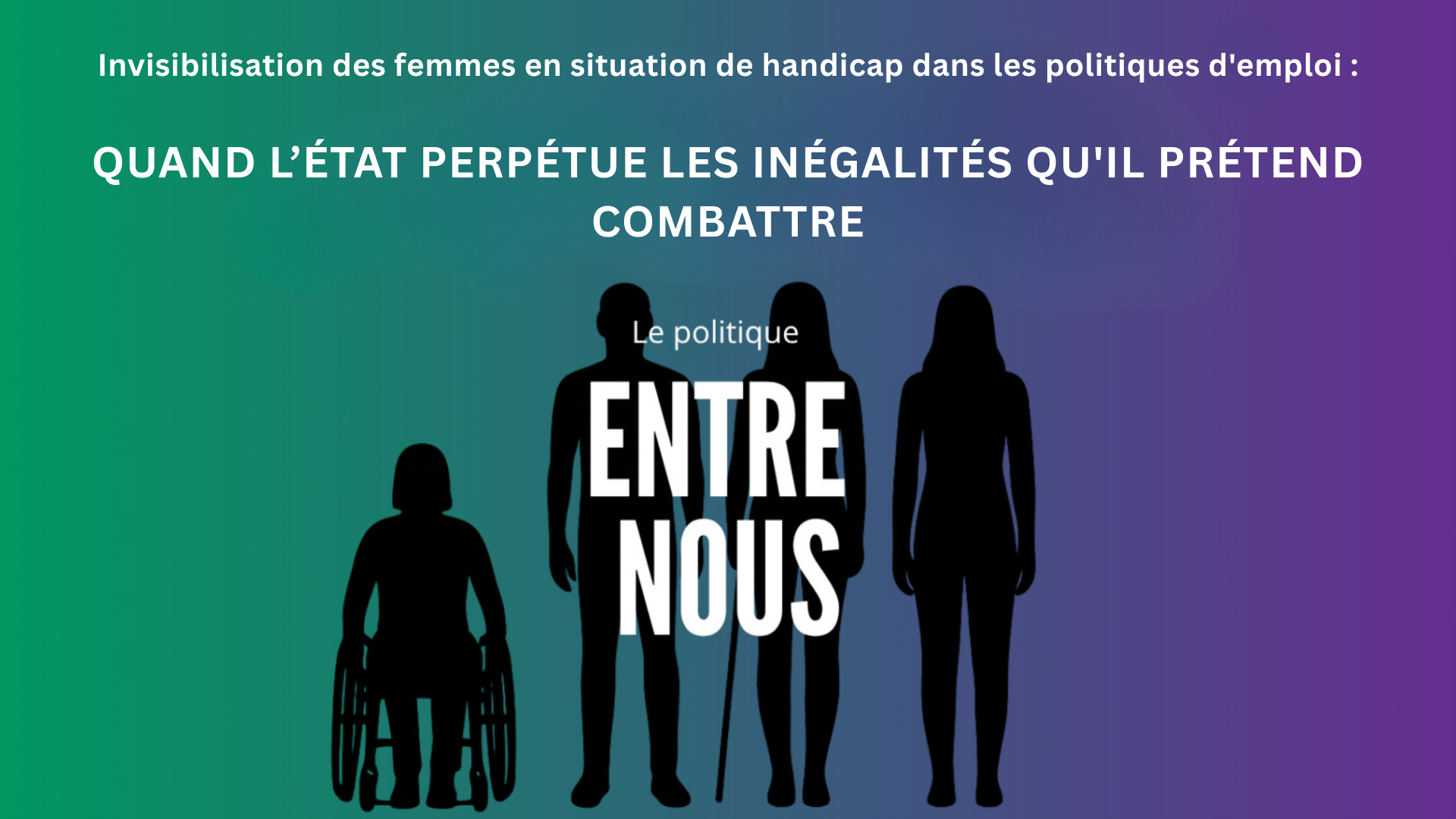 Visuel thématique Entre nous sur lequel se trouve le titre : Invisibilisation des femmes en situation de handicap dans les politiques d'emploi : Quand l’État perpétue les inégalités qu'il prétend combattre